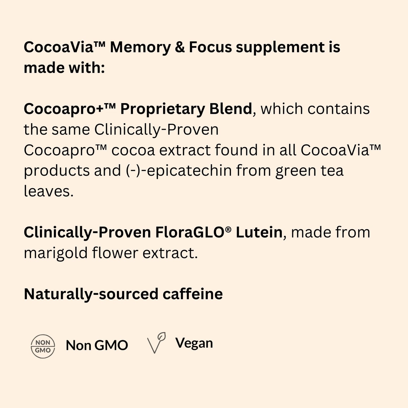 Unique plant-based blend to boost brain performance! CocoaVia™ Memory & Focus supplement is made with:   Cocoapro+™ Proprietary Blend, which contains the same Clinically-Proven Cocoapro™ cocoa extract found in all CocoaVia™ products and (-)-epicatechin from green tea leaves.   Clinically-Proven FloraGLO® Lutein, made from marigold flower extract.  Naturally-sourced caffeine.  Non-GMO, Vegan.
