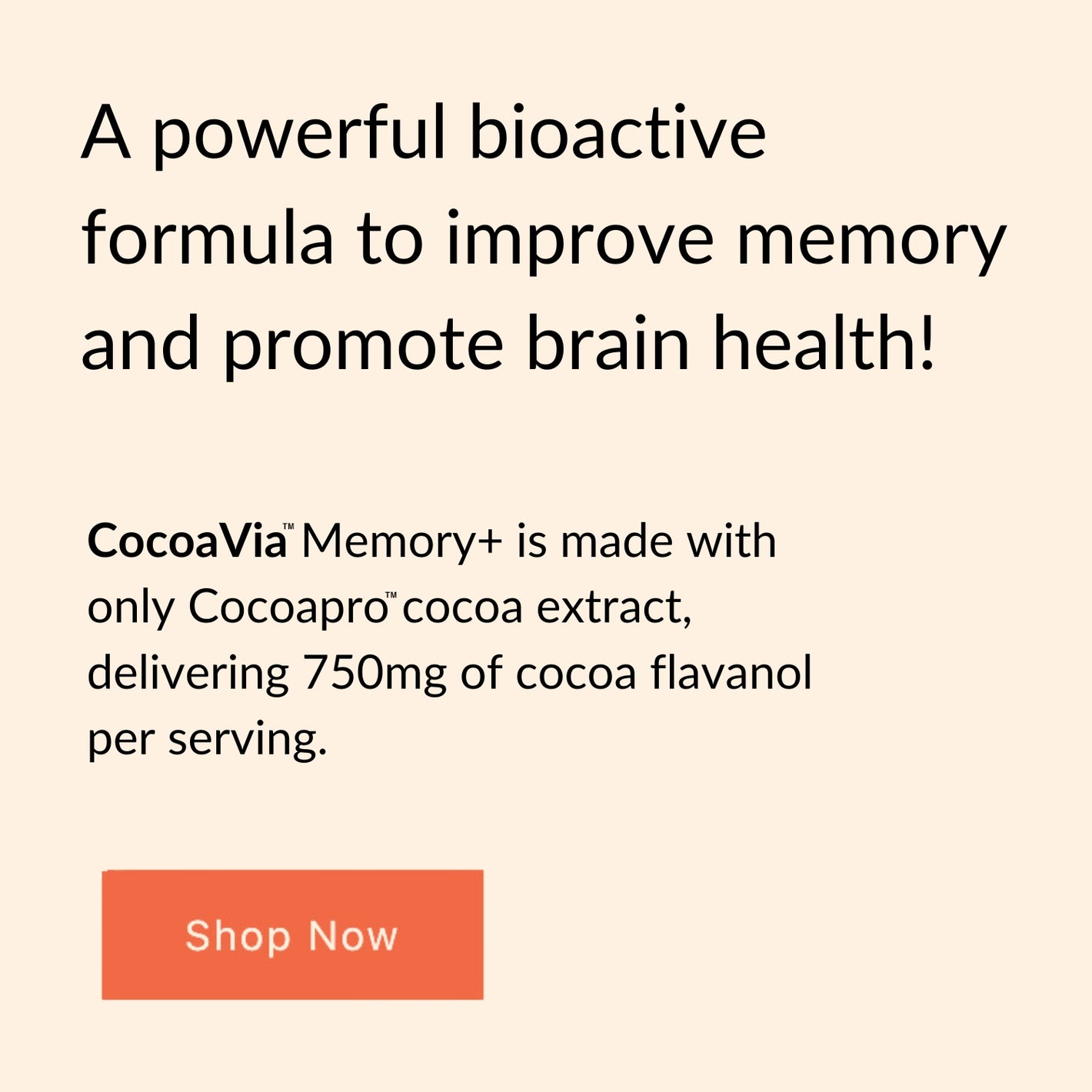 A powerful bioactive formula to improve memory and promote brain health! CocoaVia™Memory+ is made with only Cocoapro™ cocoa extract, delivering 750mg of cocoa flavanols per serving. Shop Now